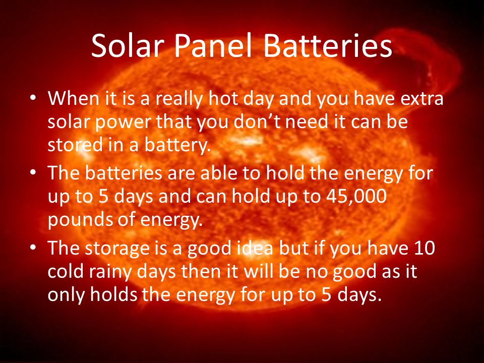 Solar Panel Batteries When it is a really hot day and you have extra solar power that you don’t need it can be stored in a battery.