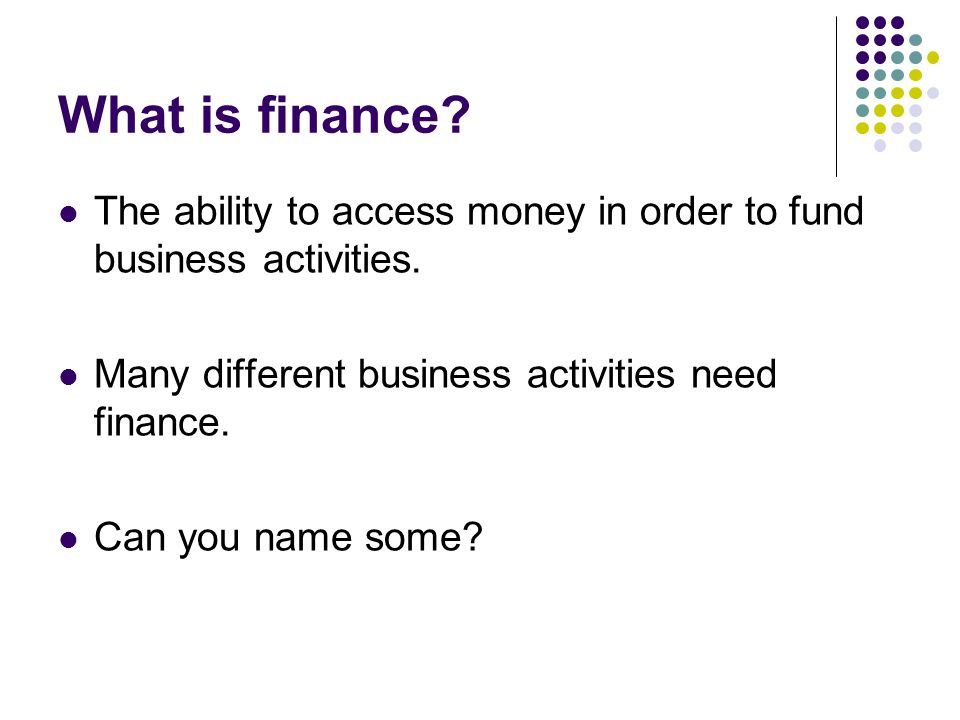 What is finance The ability to access money in order to fund business activities. Many different business activities need finance.