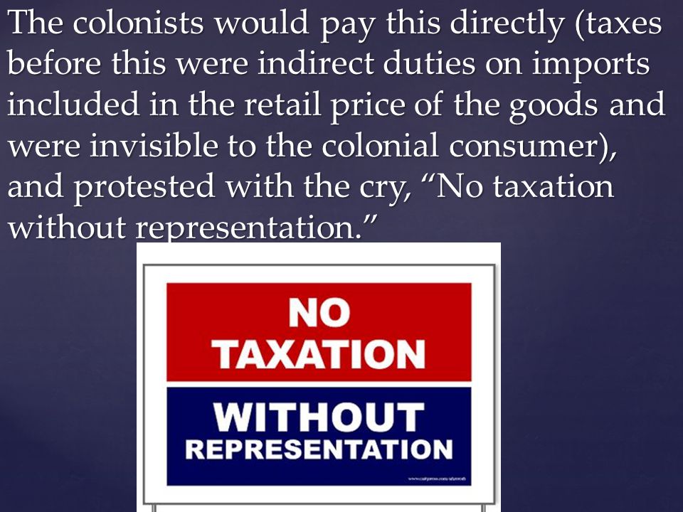 The colonists would pay this directly (taxes before this were indirect duties on imports included in the retail price of the goods and were invisible to the colonial consumer), and protested with the cry, No taxation without representation.