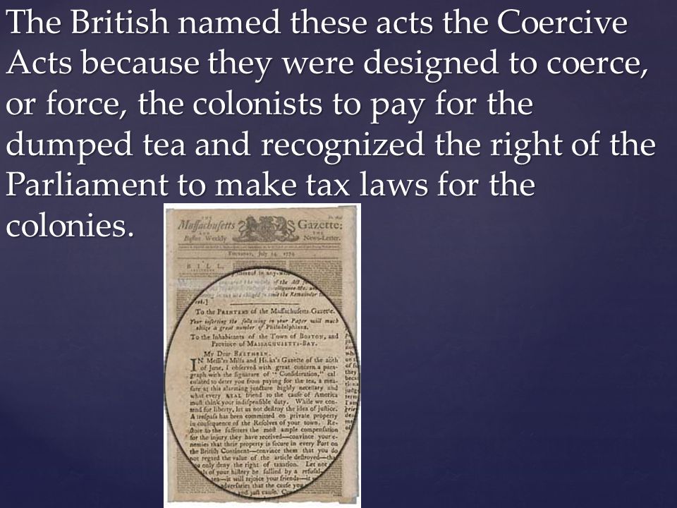 The British named these acts the Coercive Acts because they were designed to coerce, or force, the colonists to pay for the dumped tea and recognized the right of the Parliament to make tax laws for the colonies.
