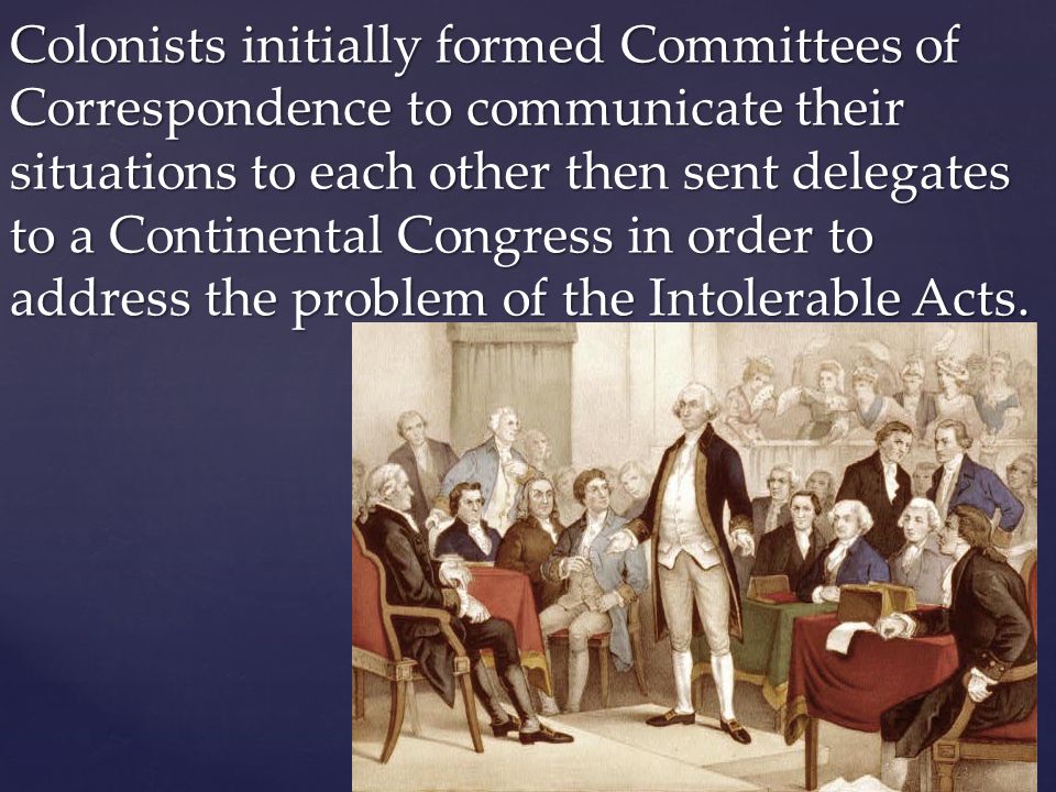 Colonists initially formed Committees of Correspondence to communicate their situations to each other then sent delegates to a Continental Congress in order to address the problem of the Intolerable Acts.