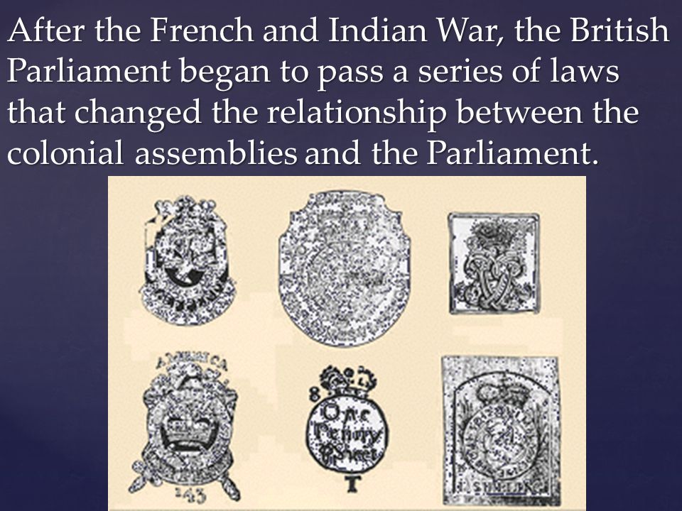 After the French and Indian War, the British Parliament began to pass a series of laws that changed the relationship between the colonial assemblies and the Parliament.