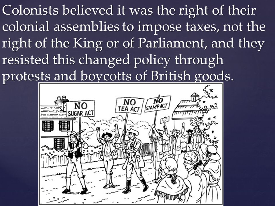 Colonists believed it was the right of their colonial assemblies to impose taxes, not the right of the King or of Parliament, and they resisted this changed policy through protests and boycotts of British goods.