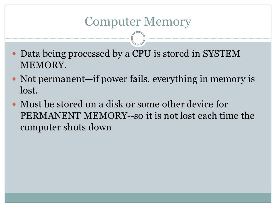 Computer Memory Data being processed by a CPU is stored in SYSTEM MEMORY. Not permanent—if power fails, everything in memory is lost.