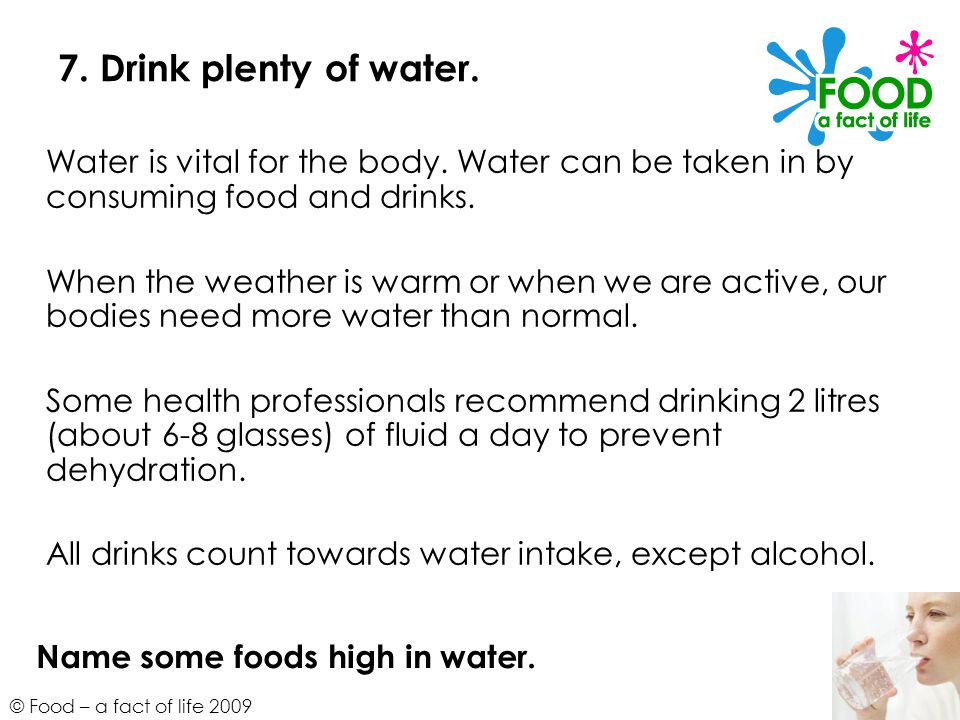 7. Drink plenty of water. Water is vital for the body. Water can be taken in by consuming food and drinks.