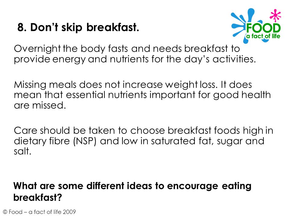 8. Don’t skip breakfast. Overnight the body fasts and needs breakfast to provide energy and nutrients for the day’s activities.
