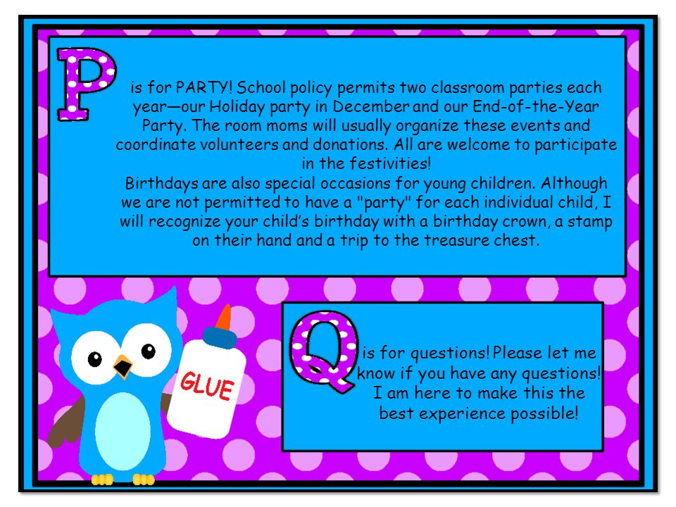 is for PARTY! School policy permits two classroom parties each year—our Holiday party in December and our End-of-the-Year Party. The room moms will usually organize these events and coordinate volunteers and donations. All are welcome to participate in the festivities!