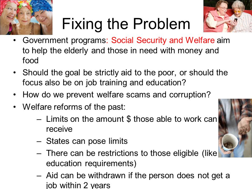 Fixing the Problem Government programs: Social Security and Welfare aim to help the elderly and those in need with money and food.