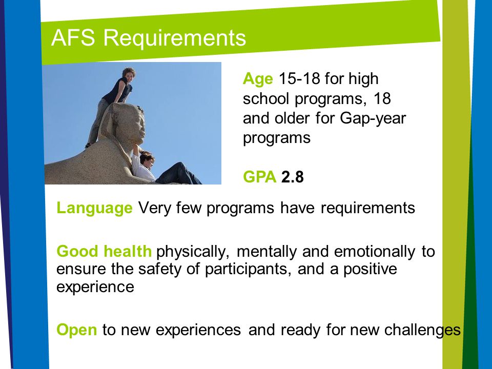 AFS Requirements Age for high school programs, 18 and older for Gap-year programs. GPA 2.8. Language Very few programs have requirements.