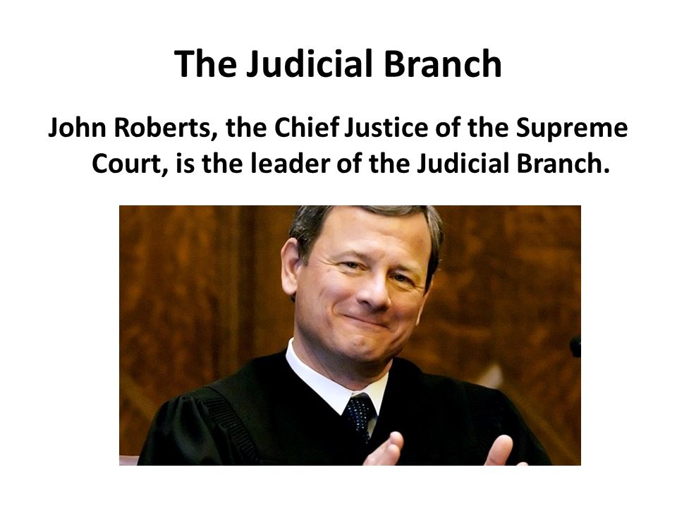 The Judicial Branch John Roberts, the Chief Justice of the Supreme Court, is the leader of the Judicial Branch.