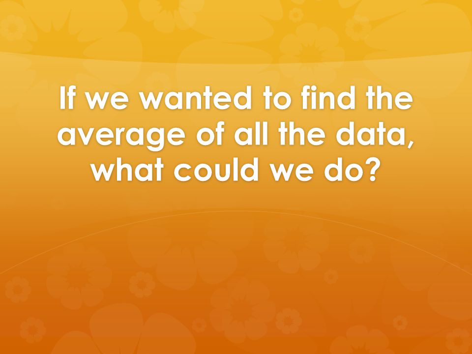If we wanted to find the average of all the data, what could we do