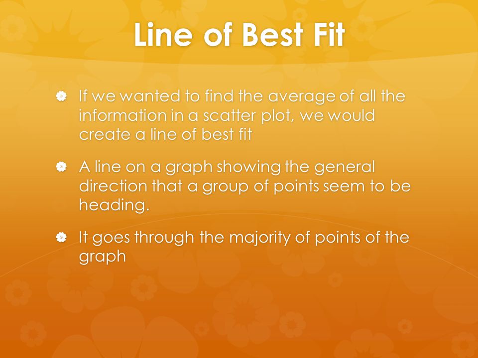 Line of Best Fit If we wanted to find the average of all the information in a scatter plot, we would create a line of best fit.
