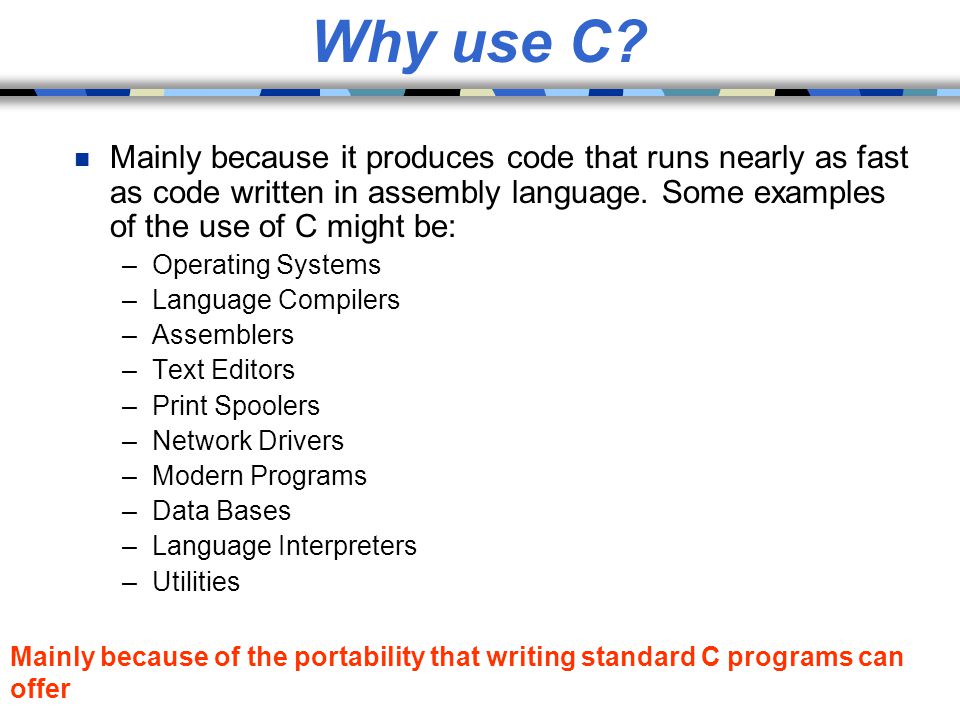 Why use C Mainly because it produces code that runs nearly as fast as code written in assembly language. Some examples of the use of C might be: