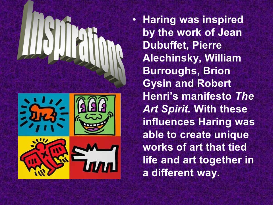 Haring was inspired by the work of Jean Dubuffet, Pierre Alechinsky, William Burroughs, Brion Gysin and Robert Henri’s manifesto The Art Spirit. With these influences Haring was able to create unique works of art that tied life and art together in a different way.