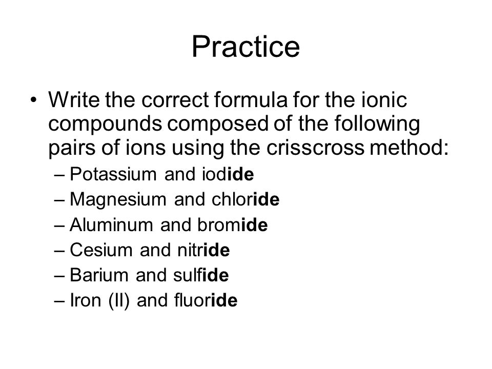 Practice Write the correct formula for the ionic compounds composed of the following pairs of ions using the crisscross method: