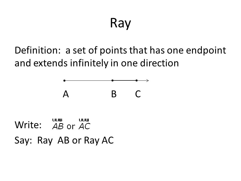 Ray Definition: a set of points that has one endpoint and extends infinitely in one direction A B C Write: Say: Ray AB or Ray AC