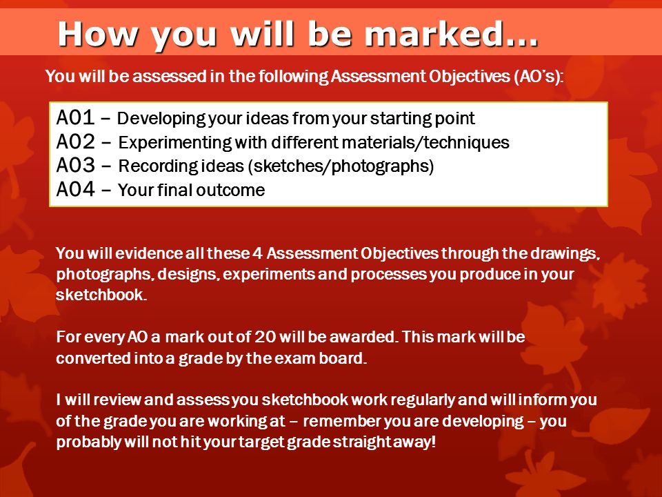 How you will be marked… You will be assessed in the following Assessment Objectives (AO’s): A01 – Developing your ideas from your starting point.