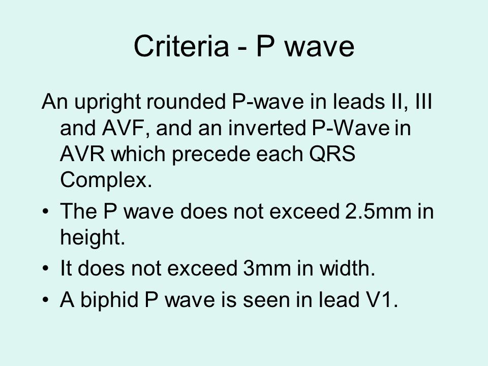 Criteria - P wave An upright rounded P-wave in leads II, III and AVF, and an inverted P-Wave in AVR which precede each QRS Complex.