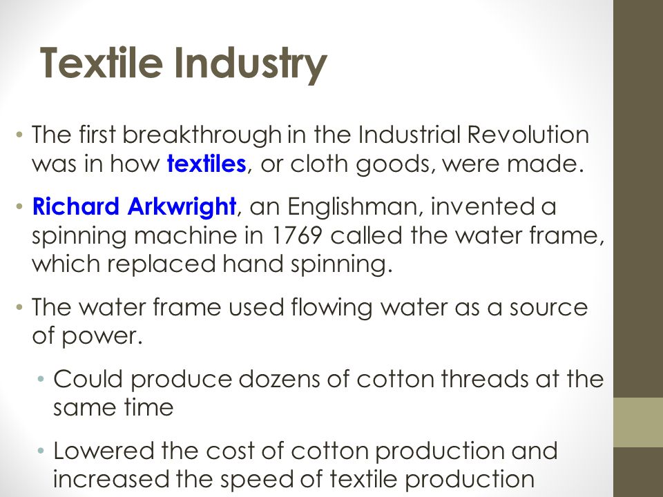 Textile Industry The first breakthrough in the Industrial Revolution was in how textiles, or cloth goods, were made.