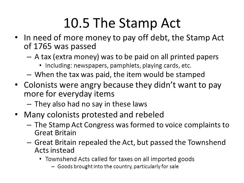 10.5 The Stamp Act In need of more money to pay off debt, the Stamp Act of 1765 was passed. A tax (extra money) was to be paid on all printed papers.