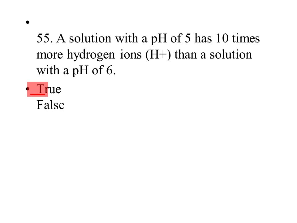 55. A solution with a pH of 5 has 10 times more hydrogen ions (H+) than a solution with a pH of 6.