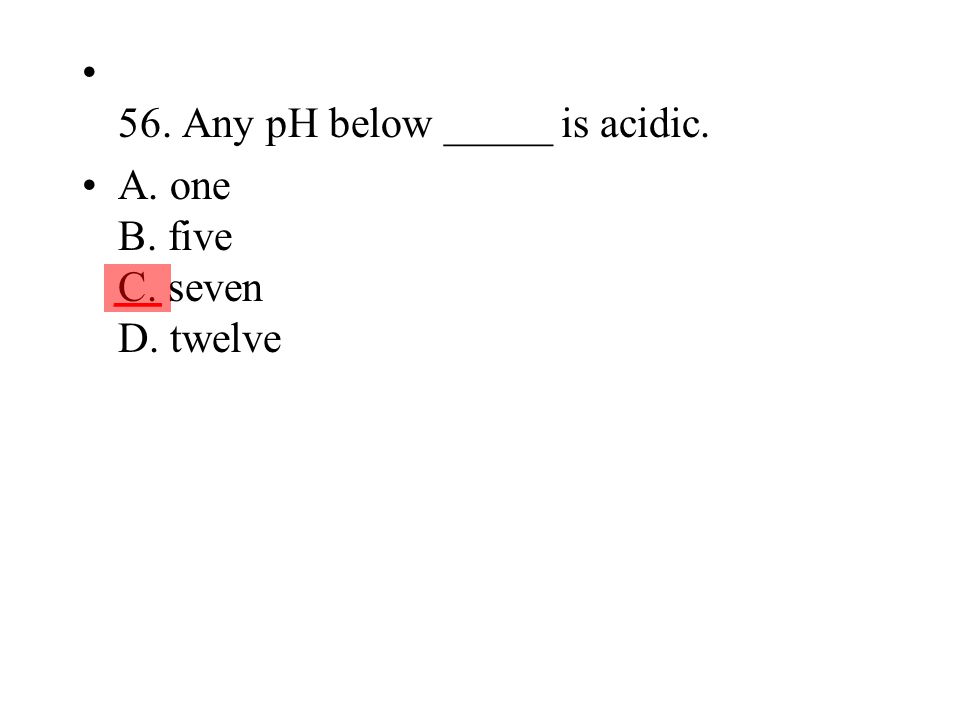56. Any pH below _____ is acidic. A. one B. five C. seven D. twelve