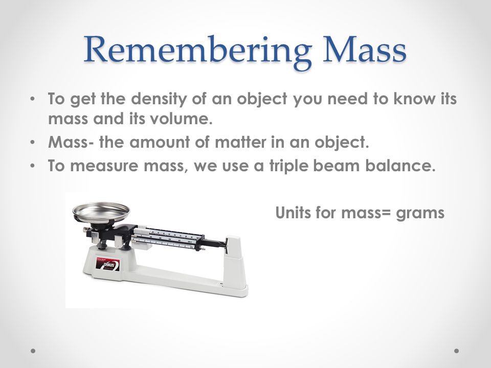 Remembering Mass To get the density of an object you need to know its mass and its volume. Mass- the amount of matter in an object.