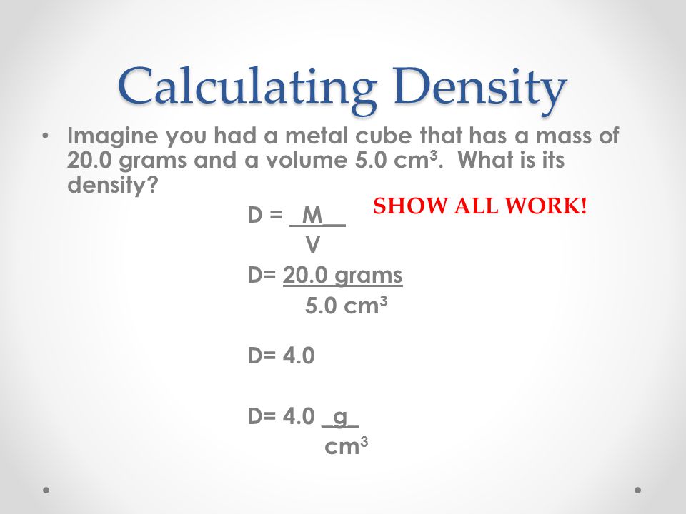 Calculating Density Imagine you had a metal cube that has a mass of 20.0 grams and a volume 5.0 cm3. What is its density