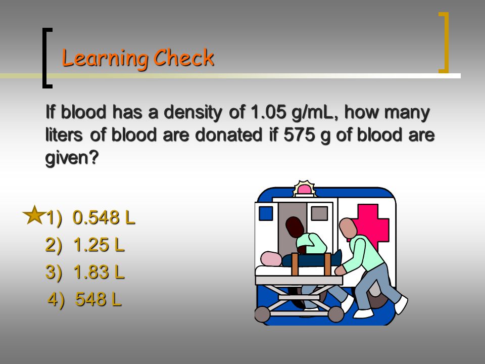 Learning Check If blood has a density of 1.05 g/mL, how many liters of blood are donated if 575 g of blood are given