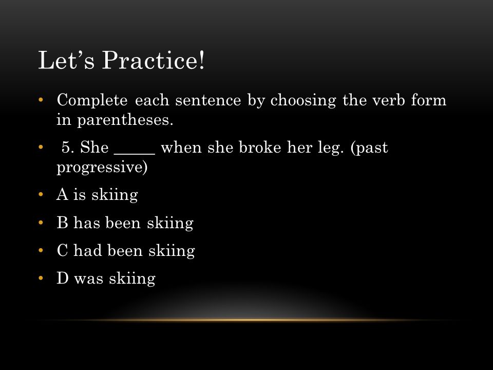 Let’s Practice! Complete each sentence by choosing the verb form in parentheses. 5. She _____ when she broke her leg. (past progressive)