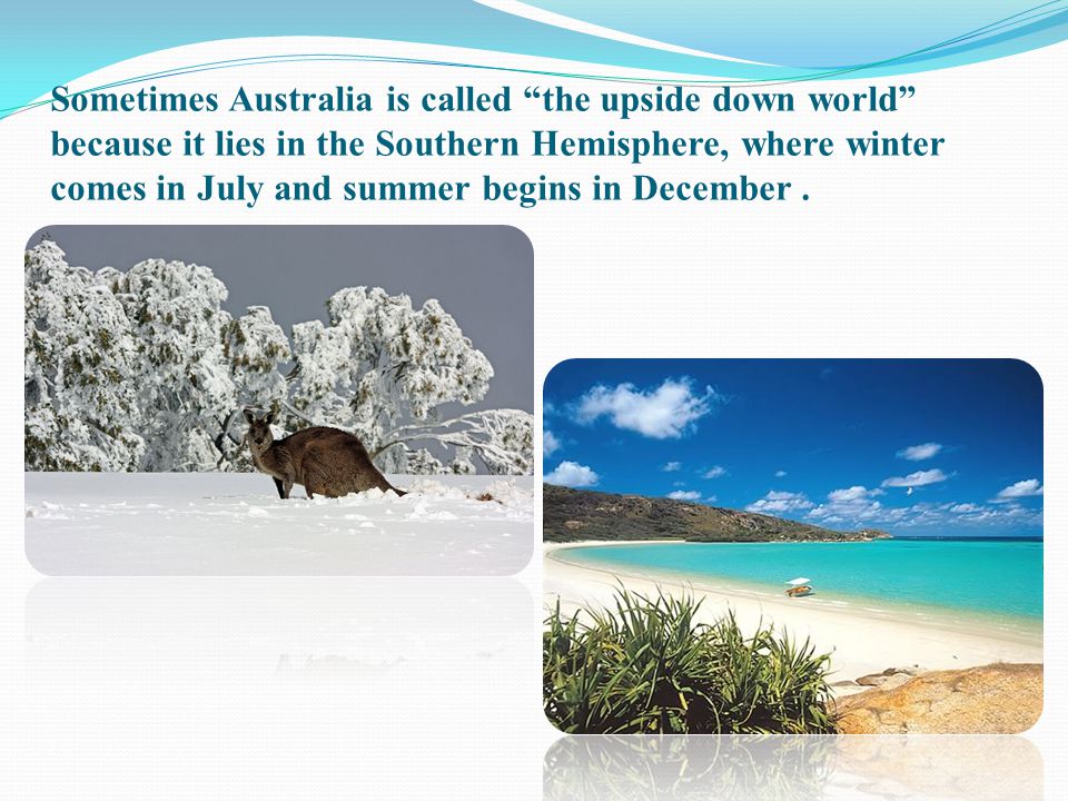 Sometimes Australia is called the upside down world because it lies in the Southern Hemisphere, where winter comes in July and summer begins in December .