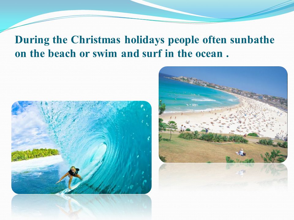 During the Christmas holidays people often sunbathe on the beach or swim and surf in the ocean .