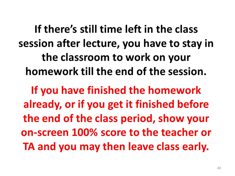 If there’s still time left in the class session after lecture, you have to stay in the classroom to work on your homework till the end of the session.