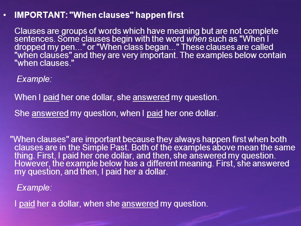 IMPORTANT: When clauses happen first Clauses are groups of words which have meaning but are not complete sentences. Some clauses begin with the word when such as When I dropped my pen... or When class began... These clauses are called when clauses and they are very important. The examples below contain when clauses. Example: