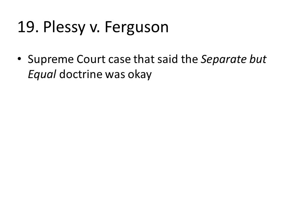 19. Plessy v. Ferguson Supreme Court case that said the Separate but Equal doctrine was okay