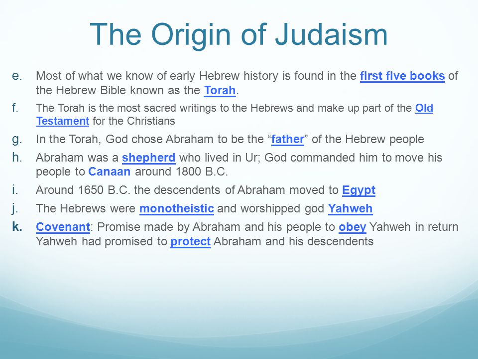 The Origin of Judaism Most of what we know of early Hebrew history is found in the first five books of the Hebrew Bible known as the Torah.