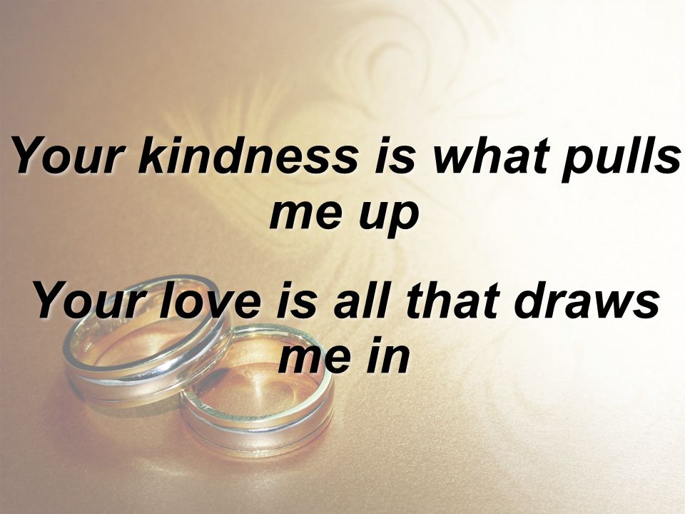 Your kindness is what pulls me up Your love is all that draws me in