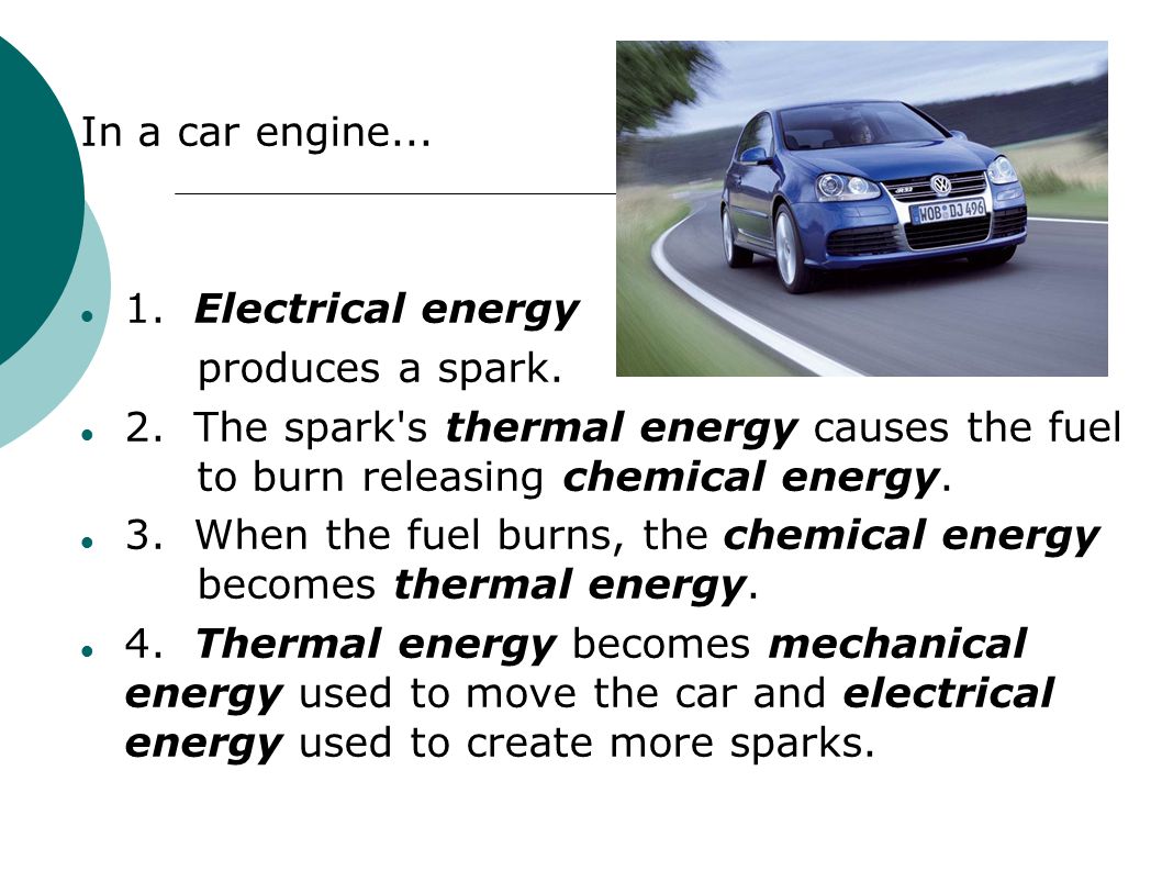 In a car engine Electrical energy. produces a spark. 2. The spark s thermal energy causes the fuel to burn releasing chemical energy.