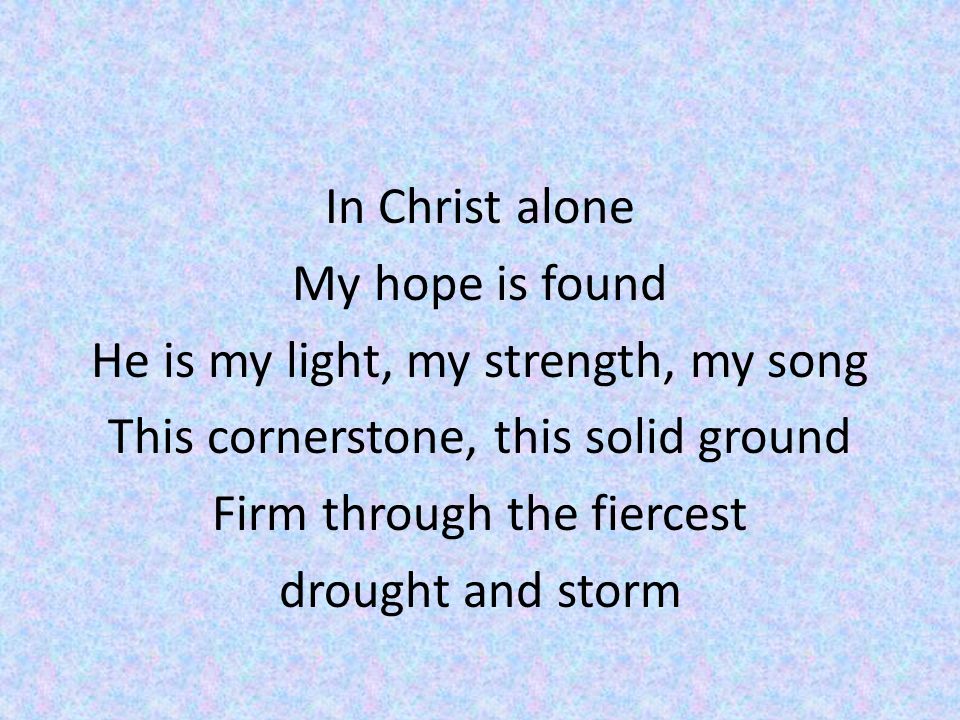 In Christ alone My hope is found He is my light, my strength, my song This cornerstone, this solid ground Firm through the fiercest drought and storm