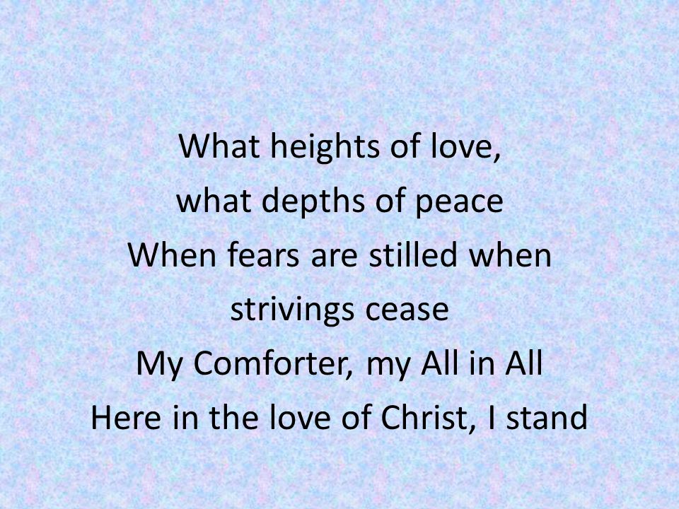 What heights of love, what depths of peace When fears are stilled when strivings cease My Comforter, my All in All Here in the love of Christ, I stand