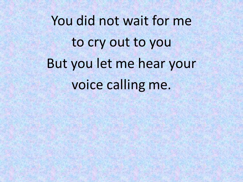 You did not wait for me to cry out to you But you let me hear your voice calling me.