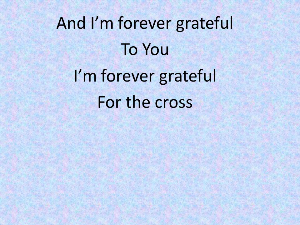 And I’m forever grateful To You I’m forever grateful For the cross