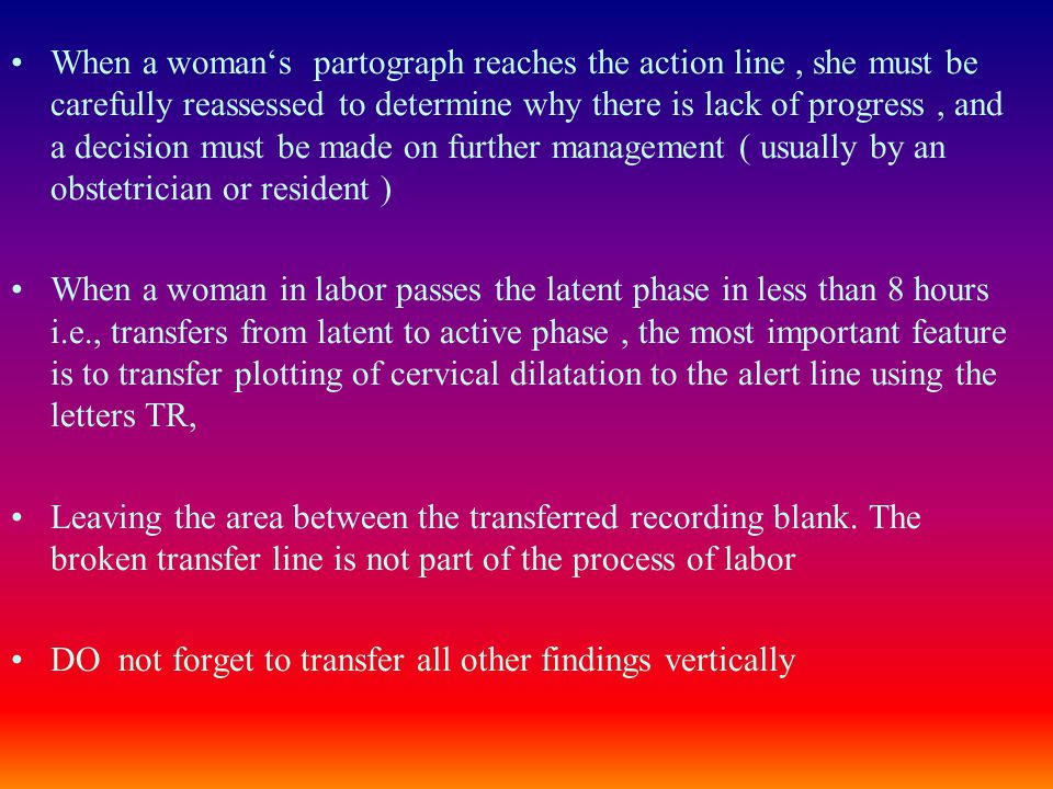 When a woman‘s partograph reaches the action line , she must be carefully reassessed to determine why there is lack of progress , and a decision must be made on further management ( usually by an obstetrician or resident )