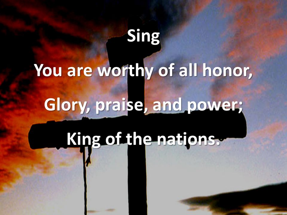 Sing You are worthy of all honor, Glory, praise, and power; King of the nations.
