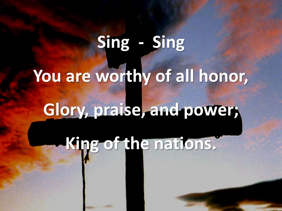 Sing - Sing You are worthy of all honor, Glory, praise, and power; King of the nations.