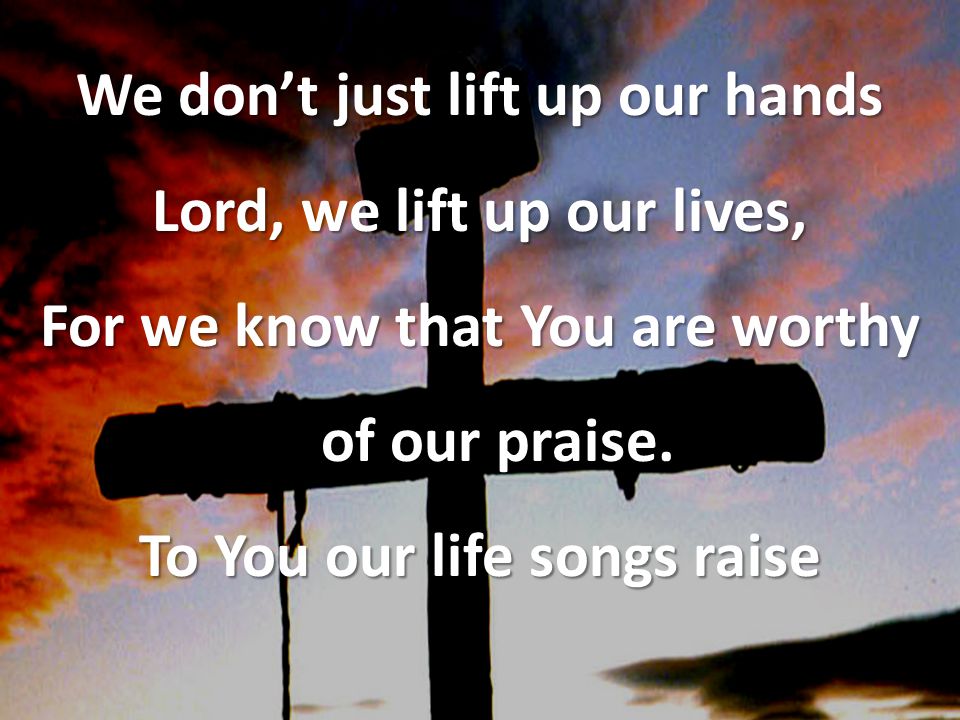 We don’t just lift up our hands Lord, we lift up our lives, For we know that You are worthy of our praise.