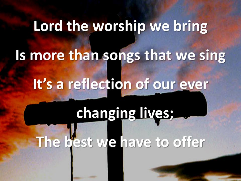 Lord the worship we bring Is more than songs that we sing It’s a reflection of our ever changing lives; The best we have to offer