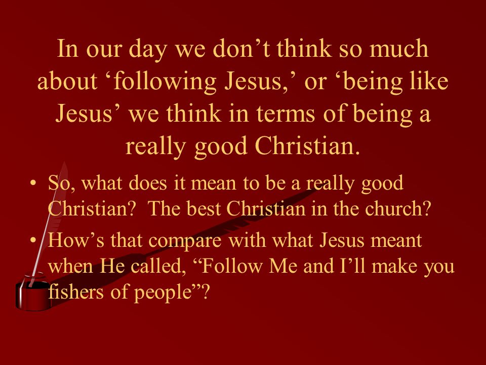 In our day we don’t think so much about ‘following Jesus,’ or ‘being like Jesus’ we think in terms of being a really good Christian.