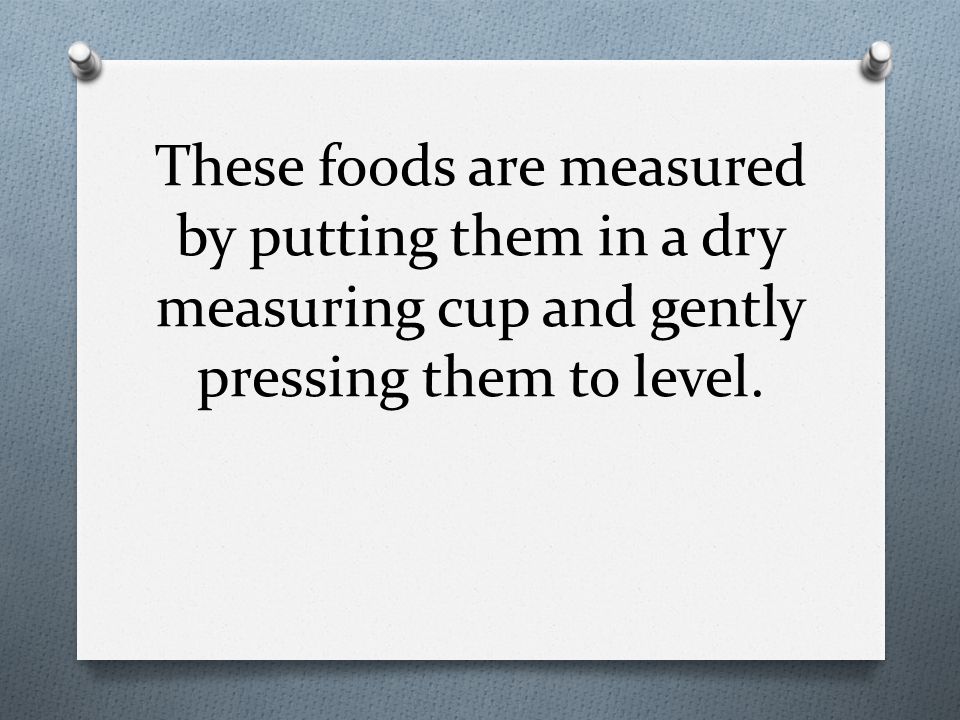 These foods are measured by putting them in a dry measuring cup and gently pressing them to level.