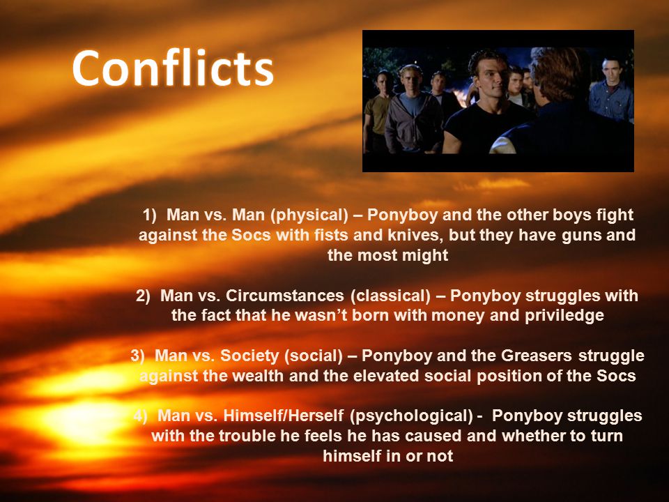 Conflicts 1) Man vs. Man (physical) – Ponyboy and the other boys fight against the Socs with fists and knives, but they have guns and the most might.